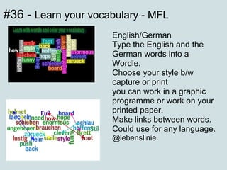 #36 -  Learn your vocabulary - MFL English/German Type the English and the German words into a Wordle. Choose your style b/w capture or print you can work in a graphic programme or work on your printed paper. Make links between words. Could use for any language. @lebenslinie 
