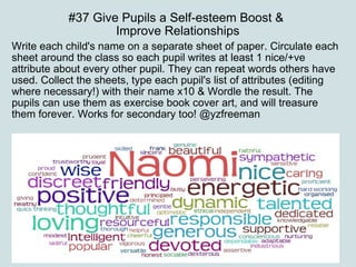 #37 Give Pupils a Self-esteem Boost &  Improve Relationships Write each child's name on a separate sheet of paper. Circulate each sheet around the class so each pupil writes at least 1 nice/+ve attribute about every other pupil. They can repeat words others have used. Collect the sheets, type each pupil's list of attributes (editing where necessary!) with their name x10 & Wordle the result. The pupils can use them as exercise book cover art, and will treasure them forever. Works for secondary too! @yzfreeman 