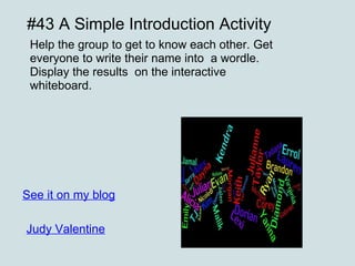 #43 A Simple Introduction Activity Help the group to get to know each other. Get everyone to write their name into  a wordle. Display the results  on the interactive whiteboard. See it on my blog Judy Valentine 