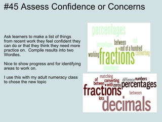 #45 Assess Confidence or Concerns Ask learners to make a list of things from recent work they feel confident they can do or that they think they need more practice on.  Compile results into two Wordles. Nice to show progress and for identifying areas to work on. I use this with my adult numeracy class to chose the new topic 
