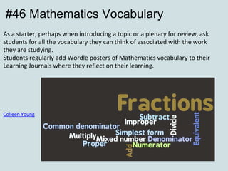 #46 Mathematics Vocabulary As a starter, perhaps when introducing a topic or a plenary for review, ask students for all the vocabulary they can think of associated with the work they are studying.  Students regularly add Wordle posters of Mathematics vocabulary to their Learning Journals where they reflect on their learning.               Colleen Young 