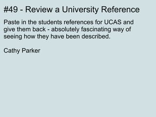 #49 - Review a University Reference Paste in the students references for UCAS and give them back - absolutely fascinating way of seeing how they have been described. Cathy Parker 