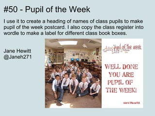 #50 - Pupil of the Week  I use it to create a heading of names of class pupils to make pupil of the week postcard. I also copy the class register into wordle to make a label for different class book boxes. Jane Hewitt @Janeh271  