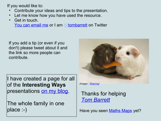 If you would like to:  Contribute your ideas and tips to the presentation. Let me know how you have used the resource. Get in touch.  You can email me   or I am  @ tombarrett  on Twitter Thanks for helping Tom Barrett   Image: ‘ Sharing ‘ If you add a tip (or even if you don't) please tweet about it and the link so more people can contribute. I have created a page for all of the  Interesting Ways  presentations  on my blog . The whole family in one place :-) Have you seen  Maths Maps  yet? 
