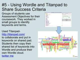 #5 - Using Wordle and Titanpad to Share Success Criteria Groups of students use Assessment Objectives for their coursework. They worked in small groups to identify keywords and terms.    Used Titanpad-  http://titanpad.com/ to collaborate and put in keywords on shared pad. Students then copy their shared list of keywords into Wordle and produce their own Wordle cloud. twitter me 