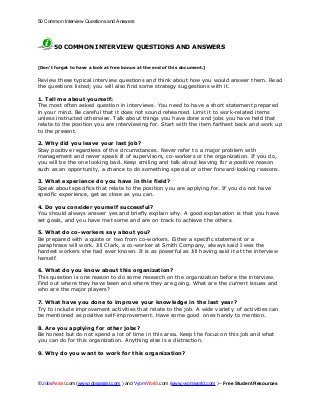 50 Common Interview Questions and Answers




      50 COMMON INTERVIEW QUESTIONS AND ANSWERS


[Don’t forget to have a look at free bonus at the end of this document.]

Review these typical interview questions and think about how you would answer them. Read
the questions listed; you will also find some strategy suggestions with it.

1. Tell me about yourself:
The most often asked question in interviews. You need to have a short statement prepared
in your mind. Be careful that it does not sound rehearsed. Limit it to work-related items
unless instructed otherwise. Talk about things you have done and jobs you have held that
relate to the position you are interviewing for. Start with the item farthest back and work up
to the present.

2. Why did you leave your last job?
Stay positive regardless of the circumstances. Never refer to a major problem with
management and never speak ill of supervisors, co-workers or the organization. If you do,
you will be the one looking bad. Keep smiling and talk about leaving for a positive reason
such as an opportunity, a chance to do something special or other forward-looking reasons.

3. What experience do you have in this field?
Speak about specifics that relate to the position you are applying for. If you do not have
specific experience, get as close as you can.

4. Do you consider yourself successful?
You should always answer yes and briefly explain why. A good explanation is that you have
set goals, and you have met some and are on track to achieve the others.

5. What do co-workers say about you?
Be prepared with a quote or two from co-workers. Either a specific statement or a
paraphrase will work. Jill Clark, a co-worker at Smith Company, always said I was the
hardest workers she had ever known. It is as powerful as Jill having said it at the interview
herself.

6. What do you know about this organization?
This question is one reason to do some research on the organization before the interview.
Find out where they have been and where they are going. What are the current issues and
who are the major players?

7. What have you done to improve your knowledge in the last year?
Try to include improvement activities that relate to the job. A wide variety of activities can
be mentioned as positive self-improvement. Have some good ones handy to mention.

8. Are you applying for other jobs?
Be honest but do not spend a lot of time in this area. Keep the focus on this job and what
you can do for this organization. Anything else is a distraction.

9. Why do you want to work for this organization?




© JobsAssist.com (www.jobsassist.com ) and VyomWorld.com (www.vyomworld.com ) – Free Student Resources
 