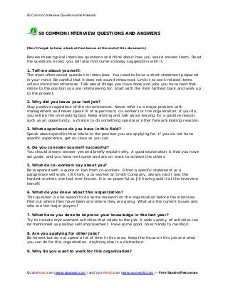 50 Common Interview Questions and Answers
© JobsAssist.com (www.jobsassist.com ) and VyomWorld.com (www.vyomworld.com ) – Free Student Resources
50 COMMON INTERVIEW QUESTIONS AND ANSWERS
[Don’t forget to have a look at free bonus at the end of this document.]
Review these typical interview questions and think about how you would answer them. Read
the questions listed; you will also find some strategy suggestions with it.
1. Tell me about yourself:
The most often asked question in interviews. You need to have a short statement prepared
in your mind. Be careful that it does not sound rehearsed. Limit it to work-related items
unless instructed otherwise. Talk about things you have done and jobs you have held that
relate to the position you are interviewing for. Start with the item farthest back and work up
to the present.
2. Why did you leave your last job?
Stay positive regardless of the circumstances. Never refer to a major problem with
management and never speak ill of supervisors, co-workers or the organization. If you do,
you will be the one looking bad. Keep smiling and talk about leaving for a positive reason
such as an opportunity, a chance to do something special or other forward-looking reasons.
3. What experience do you have in this field?
Speak about specifics that relate to the position you are applying for. If you do not have
specific experience, get as close as you can.
4. Do you consider yourself successful?
You should always answer yes and briefly explain why. A good explanation is that you have
set goals, and you have met some and are on track to achieve the others.
5. What do co-workers say about you?
Be prepared with a quote or two from co-workers. Either a specific statement or a
paraphrase will work. Jill Clark, a co-worker at Smith Company, always said I was the
hardest workers she had ever known. It is as powerful as Jill having said it at the interview
herself.
6. What do you know about this organization?
This question is one reason to do some research on the organization before the interview.
Find out where they have been and where they are going. What are the current issues and
who are the major players?
7. What have you done to improve your knowledge in the last year?
Try to include improvement activities that relate to the job. A wide variety of activities can
be mentioned as positive self-improvement. Have some good ones handy to mention.
8. Are you applying for other jobs?
Be honest but do not spend a lot of time in this area. Keep the focus on this job and what
you can do for this organization. Anything else is a distraction.
9. Why do you want to work for this organization?
 