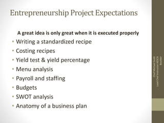 Entrepreneurship Project Expectations
A great idea is only great when it is executed properly
• Writing a standardized recipe
• Costing recipes
• Yield test & yield percentage
• Menu analysis
• Payroll and staffing
• Budgets
• SWOT analysis
• Anatomy of a business plan
ChefMichaelScott
LeadChefInstructorAESCA
Boulder
 