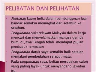 Pelibatan  kaum belia dalam pembangunan luar bandar semakin meningkat dari setahun ke setahun. Penglibatan  sukarelawan Malaysia dalam kerja mencari dan menyelamatkan mangsa gempa bumi di Jawa Tengah telah  mendapat pujian penduduk tempatan Penglihatan  datuk saya semakin baik setelah menjalani pembedahan selaput mata. Pada  penglihatan  saya, beliau merupakan calon yang paling layak untuk menyandang jawatan itu. 