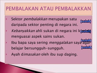Sektor  pembalakkan  merupakan satu daripada sektor penting di negara ini. Kebanyakkan  ahli sukan di negara ini kurang menguasai aspek sains sukan. Ibu bapa saya sering  menggalakan  saya agar belajar bersungguh-sungguh. Ayah d imasakan  oleh ibu sup daging. (salah) (salah) (salah) (salah) 