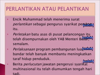 Encik Muhammad telah menerima surat  perlantikan  sebagai pengurus syarikat perabot itu. Perletakan  batu asas di pusat pelancongan itu telah disempurnakan oleh YAB Menteri Besar, semalam. Perlaksanaan  program pembangunan luar bandar telah banyak membantu meningkatkan taraf hidup penduduk. Berita  perlucutan  jawatan pengerusi syarikat multinasional itu telah diumumkan tengah hari tadi. (salah) (salah) (salah) (salah) 