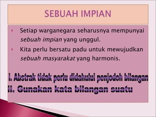 Setiap warganegara seharusnya mempunyai  sebuah impian  yang unggul. Kita perlu bersatu padu untuk mewujudkan  sebuah masyarakat  yang harmonis. i. Abstrak tidak perlu didahului penjodoh bilangan ii. Gunakan kata bilangan suatu 