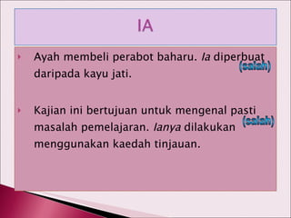 Ayah membeli perabot baharu.  Ia  diperbuat daripada kayu jati. Kajian ini bertujuan untuk mengenal pasti masalah pemelajaran.  Ianya  dilakukan menggunakan kaedah tinjauan. (salah) (salah) 