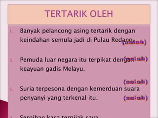 Banyak pelancong asing tertarik dengan keindahan semula jadi di Pulau Redang. Pemuda luar negara itu terpikat dengan keayuan gadis Melayu. Suria terpesona dengan kemerduan suara penyanyi yang terkenal itu. Serpihan kaca terpijak saya. (salah) (salah) (salah) (salah) 