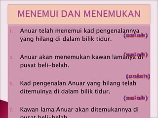 Anuar telah menemui kad pengenalannya yang hilang di dalam bilik tidur. Anuar akan menemukan kawan lamanya di pusat beli-belah. Kad pengenalan Anuar yang hilang telah ditemuinya di dalam bilik tidur. Kawan lama Anuar akan ditemukannya di pusat beli-belah. (salah) (salah) (salah) (salah) 