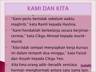 “ Kami  perlu bertolak sebelum waktu maghrib,” kata Ramli kepada Haslina. “ Kami  hendaklah berbelanja secara berjimat-cermat,” kata Cikgu Ahmad kepada murid-murid. “ Kita  tidak sempat menyiapkan kerja kursus ini dalam tempoh dua minggu,” kata Faizal dan Aisyah kepada Cikgu Yeo. Kita  lima orang adik-beradik sentiasa hormat-menghormati antara satu sama lain. (salah) 