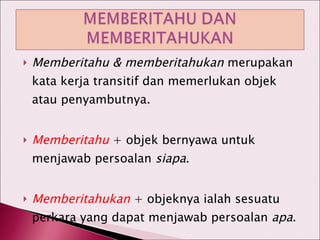 Memberitahu & memberitahukan  merupakan kata kerja transitif dan memerlukan objek atau penyambutnya. Memberitahu  + objek bernyawa untuk menjawab persoalan  siapa . Memberitahukan  + objeknya ialah sesuatu perkara yang dapat menjawab persoalan  apa . 