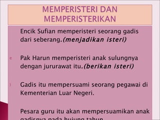 Encik Sufian memperisteri seorang gadis dari seberang .(menjadikan isteri) Pak Harun memperisteri anak sulungnya dengan jururawat itu .(berikan isteri) Gadis itu mempersuami seorang pegawai di Kementerian Luar Negeri. Pesara guru itu akan mempersuamikan anak gadisnya pada hujung tahun. 
