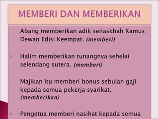 Abang memberikan adik senaskhah Kamus Dewan Edisi Keempat.  (memberi) Halim memberikan tunangnya sehelai selendang sutera.  (memberi) Majikan itu memberi bonus sebulan gaji kepada semua pekerja syarikat .(memberikan) Pengetua memberi nasihat kepada semua calon peperiksaan . (  memberikan) 
