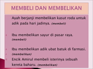 Ayah berjanji membelikan kasut roda untuk adik pada hari jadinya.  (membeli) Ibu membelikan sayur di pasar raya .(membeli) Ibu membelikan adik ubat batuk di farmasi. (membelikan) Encik Amirul membeli isterinya sebuah kereta baharu.  (membelikan) 