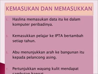 Haslina memasukan data itu ke dalam komputer peribadinya. Kemasukkan pelajar ke IPTA bertambah setiap tahun. Abu menunjukkan arah ke bangunan itu kepada pelancong asing. Pertunjukkan wayang kulit mendapat sambutan hangat. 