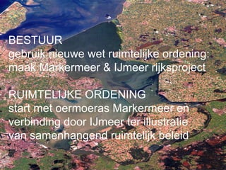 BESTUUR
gebruik nieuwe wet ruimtelijke ordening:
maak Markermeer & IJmeer rijksproject

RUIMTELIJKE ORDENING
start met oermoeras Markermeer en
verbinding door IJmeer ter illustratie
van samenhangend ruimtelijk beleid
 