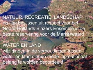 NATUUR, RECREATIE, LANDSCHAP
nu niet beslissen uit respect voor het
Noord-Hollands Blazers Ensemble is de
beste reservering voor de Markerwaard

WATER EN LAND
wijzigingen in de verhoudingen tussen
water en land dienen mede op nationaal
belang te worden beoordeeld
 