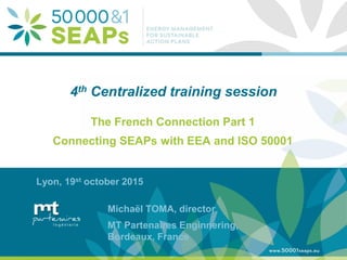 Supporting Local Authoritites in the Development and Integration of SEAPs with
Energy management Systems According to ISO 50001
www.50001seaps.eu
@50001SEAPs
4th Centralized training session
The French Connection Part 1
Connecting SEAPs with EEA and ISO 50001
Lyon, 19st october 2015
Michaël TOMA, director
MT Partenaires Enginnering,
Bordeaux, France
 