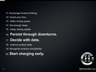 11. Encourage diverse thinking.
     12. Guard your time.
     13. Defer renting space.
     14. Get enough sleep.
     15. Delay raising capital.

     16.   Persist through downturns.
     17.   Decide with data.
     18. Improve product daily.
     19. Recognize revenue consistently.

     20. Start    charging early.



10
 