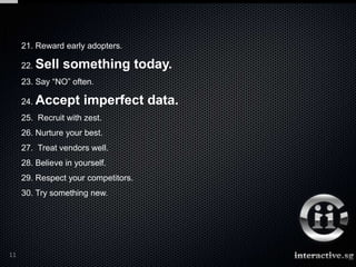 21. Reward early adopters.

     22. Sell   something today.
     23. Say “NO” often.

     24. Accept       imperfect data.
     25. Recruit with zest.
     26. Nurture your best.
     27. Treat vendors well.
     28. Believe in yourself.
     29. Respect your competitors.
     30. Try something new.




11
 