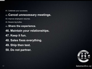 41. Celebrate your successes.

     42.   Cancel unnecessary meetings.
     43. Improve employee's resumes.
     44. Beware big bullies.

     45.   Share the experience.
     46. Maintain your relationships.
     47. Keep it fun.
     48. Sales fixes everything.
     49. Ship then test.
     50. Do not partner.




13
 