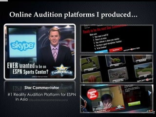 Online Audition platforms I produced…




          Star Commentator
#1 Reality Audition Platform for ESPN
    in Asia http://live.starcommentator.com/
 