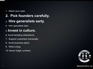 1. Watch your cash.

    2. Pick founders carefully.
    3.   Hire generalists early.
    4. Hire specialists later.

    5. Invest      in culture.
    6. Avoid tempting distractions.
    7. Support customers maniacally.
    8. Avoid business plans.
    9. Write a blog.
    10. Never fudge numbers.




9
 