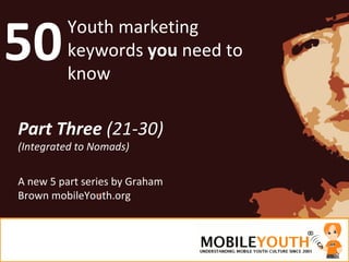 50 Youth marketing keywords  you  need to know Part Three  (21-30) (Integrated to Nomads) A new 5 part series by Graham Brown mobileYouth.org 