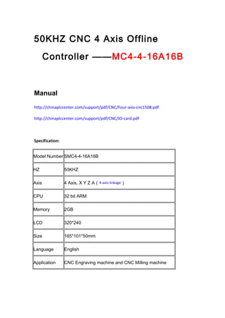 50KHZ CNC 4 Axis Offline
Controller ——MC4-4-16A16B
Manual
http://chinaplccenter.com/support/pdf/CNC/Four-axis-cnc1508.pdf
http://chinaplccenter.com/support/pdf/CNC/IO-card.pdf
Specification:
Model Number SMC4-4-16A16B
HZ 50KHZ
Axis 4 Axis, X Y Z A（4-axis linkage）
CPU 32 bit ARM
Memory 2GB
LCD 320*240
Size 165*101*50mm
Language English
Application CNC Engraving machine and CNC Milling machine
 