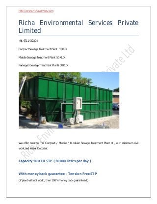 http://www.richaservices.com

Richa Environmental Services Private
Limited
+91 9711432204
Compact Sewage Treatment Plant 50 KLD
Mobile Sewage Treatment Plant 50 KLD
Packaged Sewage Treatment Plants 50 KLD

We offer tension free Compact / Mobile / Modular Sewage Treatment Plant of , with minimum civil
work and lesser footprint

Capacity 50 KLD STP ( 50000 liters per day )

With money back guarantee – Tension Free STP
( if plant will not work , then 100 % money back guaranteed )

 