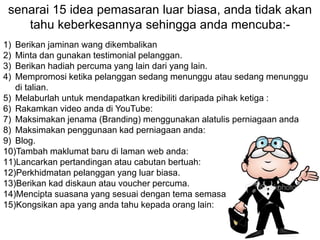 1) Berikan jaminan wang dikembalikan
2) Minta dan gunakan testimonial pelanggan.
3) Berikan hadiah percuma yang lain dari yang lain.
4) Mempromosi ketika pelanggan sedang menunggu atau sedang menunggu
di talian.
5) Melaburlah untuk mendapatkan kredibiliti daripada pihak ketiga :
6) Rakamkan video anda di YouTube:
7) Maksimakan jenama (Branding) menggunakan alatulis perniagaan anda
8) Maksimakan penggunaan kad perniagaan anda:
9) Blog.
10)Tambah maklumat baru di laman web anda:
11)Lancarkan pertandingan atau cabutan bertuah:
12)Perkhidmatan pelanggan yang luar biasa.
13)Berikan kad diskaun atau voucher percuma.
14)Mencipta suasana yang sesuai dengan tema semasa:
15)Kongsikan apa yang anda tahu kepada orang lain:
senarai 15 idea pemasaran luar biasa, anda tidak akan
tahu keberkesannya sehingga anda mencuba:-
 