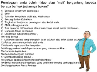 Perniagaan anda boleh hidup atau “mati” bergantung kepada
berapa banyak jualannya bukan?
1) Sentiasa tersenyum dan teruja :
2) Emel
3) Tulis dan kongsikan profil atau kisah anda.
4) Sokong Badan Kebajikan .
5) Tingkatkan imej anda, perniagaan atau kedai anda.
6) SMS pelanggan anda.
7) Tips percuma di Facebook atau mana-mana sosial media di internet .
8) Gunakan forum di internet.
9) Lancarkan publisiti tergempar .
10)Pergi bercuti .
11)Lakukan sesuatu yang orang lain tidak lakukan atau tidak dapat lakukan: .
12)Fokus untuk memperbaiki staf anda .
13)Menulis kepada akhbar tempatan :.
14)Menggunakan kaedah pemasaran yang menyeronokkan .
15)Gunakan kajian kes :.
16)Kempen Mengutip Sampah
17)Membuat katalog produk .
18)Menjual apabila anda mengeluarkan inbois:
19)Sertai mana-mana organisasi yang boleh menyokong perniagaan anda:
20)Mengeluarkan Press Release
 