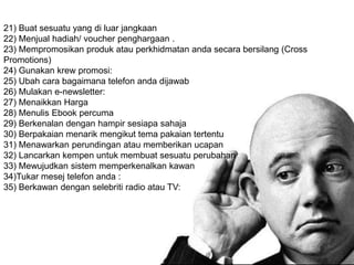21) Buat sesuatu yang di luar jangkaan
22) Menjual hadiah/ voucher penghargaan .
23) Mempromosikan produk atau perkhidmatan anda secara bersilang (Cross
Promotions)
24) Gunakan krew promosi:
25) Ubah cara bagaimana telefon anda dijawab
26) Mulakan e-newsletter:
27) Menaikkan Harga
28) Menulis Ebook percuma
29) Berkenalan dengan hampir sesiapa sahaja
30) Berpakaian menarik mengikut tema pakaian tertentu
31) Menawarkan perundingan atau memberikan ucapan
32) Lancarkan kempen untuk membuat sesuatu perubahan
33) Mewujudkan sistem memperkenalkan kawan
34)Tukar mesej telefon anda :
35) Berkawan dengan selebriti radio atau TV:
 