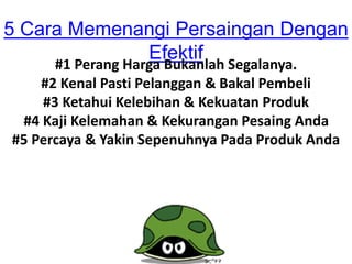 5 Cara Memenangi Persaingan Dengan
Efektif
#1 Perang Harga Bukanlah Segalanya.
#2 Kenal Pasti Pelanggan & Bakal Pembeli
#3 Ketahui Kelebihan & Kekuatan Produk
#4 Kaji Kelemahan & Kekurangan Pesaing Anda
#5 Percaya & Yakin Sepenuhnya Pada Produk Anda
 