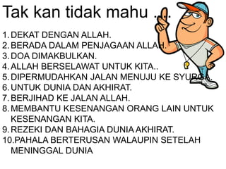 Tak kan tidak mahu ....
1.DEKAT DENGAN ALLAH.
2.BERADA DALAM PENJAGAAN ALLAH.
3.DOA DIMAKBULKAN.
4.ALLAH BERSELAWAT UNTUK KITA..
5.DIPERMUDAHKAN JALAN MENUJU KE SYURGA.
6.UNTUK DUNIA DAN AKHIRAT.
7.BERJIHAD KE JALAN ALLAH.
8.MEMBANTU KESENANGAN ORANG LAIN UNTUK
KESENANGAN KITA.
9.REZEKI DAN BAHAGIA DUNIA AKHIRAT.
10.PAHALA BERTERUSAN WALAUPIN SETELAH
MENINGGAL DUNIA
 
