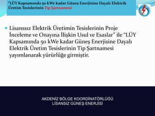 “LÜY Kapsamında 0 kWe kadar Güneş Enerjisine Dayalı Elektrik
Üretim Tesislerinin Tip Şartnamesi
AKDENİZ BÖLGE KOORDİNATÖRLÜĞÜ
LİSANSIZ GÜNEŞ ENERJİSİ
 Lisanssız Elektrik Üretimin Tesislerinin Proje
İnceleme ve Onayına İlişkin Usul ve Esaslar ile LÜY
Kapsamında kWe kadar G“neş Enerjisine Dayalı
Elektrik Üretim Tesislerinin Tip Şartnamesi
yayımlanarak y“r“rl“ğe girmiştir.
 