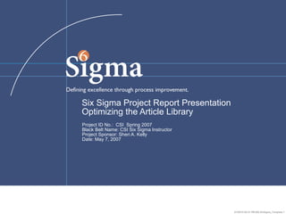 01/29/15 05:31 PM 005 SixSigma_Template 1
Six Sigma Project Report Presentation
Optimizing the Article Library
Project ID No.: CSI Spring 2007
Black Belt Name: CSI Six Sigma Instructor
Project Sponsor: Sheri A. Kelly
Date: May 7, 2007
 