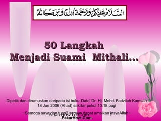 50 Langkah
 Menjadi Suami? Mithali...



Dipetik dan dirumuskan daripada isi buku Dato' Dr. Hj. Mohd. Fadzilah Kamsah
                 18 Jun 2006 (Ahad) sekitar pukul 10:18 pagi
        ~Semoga saya dan tuan2 semua dapat amalkan1
                    PakarHowTo.Com                 insyaAllah~
                          -PakarHow.Com-
                           PakarHow.Com
 