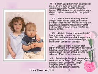 *    41 Fahami yang isteri ingin selalu di sisi
             suami. Suami pula berjauhan dengan
             isteri sekali sekala. Apabila berjauhan,
             telefon, SMS ataupun e-mel unutk bertanya
             khabar, berikan maklumat dan mengubat
             rindu.
                42 Bentuk kerjasama yang mantap
             dengan isteri. Pamer kesatuan hati dan
             pendapat kepada anak-anak dan orang lain.
             Wujudkan kerjasama melalui mesyuarat,
             berbual, tolak ansur, bermaaf-maafan dan
             banyak berdoa.
                43 Nilai diri daripada kaca mata isteri.
             Buang sifat dan amalan yan isteri
             benci. Berusaha keras melakukan perkara
             yang isteri suka. Apabila isteri bahagia,
             suami akan bertambah bahagia.
                 44 Apabila suami melayan isteri
             seperti mana dia melayan kawan, pasti isteri
             bahagia. Bayangkan cara anda melayan
             isteri sebelum kahwin. Ulangi layanan itu
             sekarang. Pasti hebat kesannya.
              45 Suami wajar belajar jadi mengikut
             setia. Patuhi cadangan, pandangan dan
             pandapat isteri yang betul. Jangan
             bangkang perkara yang baik.
             Kawal macho dengan saksama.
PakarHowTo.Com                10
 