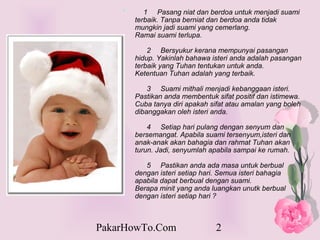 * ??????1?????Pasang?niat?dan?berdoa?untuk?menjadi?suami?
        terbaik.?Tanpa?berniat?dan?berdoa?anda?tidak?
        mungkin?jadi?suami?yang?cemerlang.?????????????????
        Ramai?suami?terlupa.

       ??????2?????Bersyukur?kerana?mempunyai?pasangan?
       hidup.?Yakinlah?bahawa?isteri?anda?adalah?pasangan?
       terbaik?yang?Tuhan?tentukan?untuk?anda.?????
       Ketentuan?Tuhan?adalah?yang?terbaik.

       ??????3?????Suami?mithali?menjadi?kebanggaan?isteri.?
       Pastikan?anda?membentuk?sifat?positif?dan?istimewa.?
       Cuba?tanya?diri?apakah?sifat?atau?amalan?yang?boleh?
       dibanggakan?oleh?isteri?anda.?

       ??????4?????Setiap?hari?pulang?dengan?senyum?dan?
       bersemangat.?Apabila?suami?tersenyum,isteri?dan?
       anak-anak?akan?bahagia?dan?rahmat?Tuhan?akan?
       turun.?Jadi,?senyumlah?apabila?sampai?ke?rumah.

       ??????5?????Pastikan?anda?ada?masa?untuk?berbual?
       dengan?isteri?setiap?hari.?Semua?isteri?bahagia?
       apabila?dapat?berbual?dengan?suami.???????????????
       Berapa?minit?yang?anda?luangkan?unutk?berbual?
       dengan?isteri?setiap?hari??



PakarHowTo.Com                   2
 