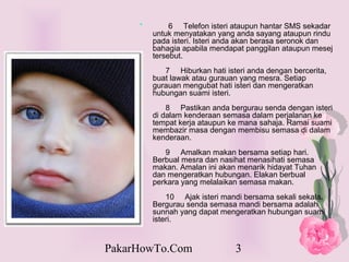 *        6 Telefon isteri ataupun hantar SMS sekadar
         untuk menyatakan yang anda sayang ataupun rindu
         pada isteri. Isteri anda akan berasa seronok dan
         bahagia apabila mendapat panggilan ataupun mesej
         tersebut.
            7 Hiburkan hati isteri anda dengan bercerita,
         buat lawak atau gurauan yang mesra. Setiap
         gurauan mengubat hati isteri dan mengeratkan
         hubungan suami isteri.
             8 Pastikan anda bergurau senda dengan isteri
         di dalam kenderaan semasa dalam perjalanan ke
         tempat kerja ataupun ke mana sahaja. Ramai suami
         membazir masa dengan membisu semasa di dalam
         kenderaan.
            9 Amalkan makan bersama setiap hari.
         Berbual mesra dan nasihat menasihati semasa
         makan. Amalan ini akan menarik hidayat Tuhan
         dan mengeratkan hubungan. Elakan berbual
         perkara yang melalaikan semasa makan.
             10 Ajak isteri mandi bersama sekali sekala.
         Bergurau senda semasa mandi bersama adalah
         sunnah yang dapat mengeratkan hubungan suami
         isteri.


PakarHowTo.Com                 3
 