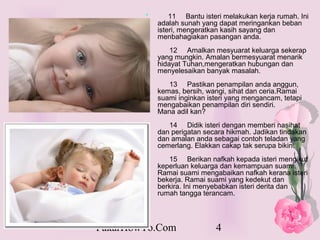*       11 Bantu isteri melakukan kerja rumah. Ini
            adalah sunah yang dapat meringankan beban
            isteri, mengeratkan kasih sayang dan
            menbahagiakan pasangan anda.
                12 Amalkan mesyuarat keluarga sekerap
            yang mungkin. Amalan bermesyuarat menarik
            hidayat Tuhan,mengeratkan hubungan dan
            menyelesaikan banyak masalah.
               13 Pastikan penampilan anda anggun,
            kemas, bersih, wangi, sihat dan ceria.Ramai
            suami inginkan isteri yang mengancam, tetapi
            mengabaikan penampilan diri sendiri.
            Mana adil kan?
               14 Didik isteri dengan memberi nasihat
            dan perigatan secara hikmah. Jadikan tindakan
            dan amalan anda sebagai contoh teladan yang
            cemerlang. Elakkan cakap tak serupa bikin.
               15 Berikan nafkah kepada isteri mengikut
            keperluan keluarga dan kemampuan suami.
            Ramai suami mengabaikan nafkah kerana isteri
            bekerja. Ramai suami yang kedekut dan
            berkira. Ini menyebabkan isteri derita dan
            rumah tangga terancam.



PakarHowTo.Com               4
 