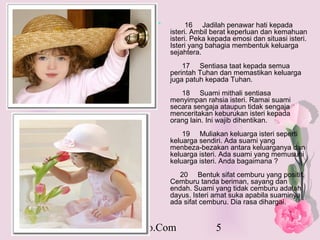 *         16 Jadilah penawar hati kepada
              isteri. Ambil berat keperluan dan kemahuan
              isteri. Peka kepada emosi dan situasi isteri.
              Isteri yang bahagia membentuk keluarga
              sejahtera.
                  17 Sentiasa taat kepada semua
              perintah Tuhan dan memastikan keluarga
              juga patuh kepada Tuhan.
                 18 Suami mithali sentiasa
              menyimpan rahsia isteri. Ramai suami
              secara sengaja ataupun tidak sengaja
              menceritakan keburukan isteri kepada
              orang lain. Ini wajib dihentikan.
                  19 Muliakan keluarga isteri seperti
              keluarga sendiri. Ada suami yang
              menbeza-bezakan antara keluarganya dan
              keluarga isteri. Ada suami yang memusuhi
              keluarga isteri. Anda bagaimana ?
                 20 Bentuk sifat cemburu yang positif.
              Cemburu tanda beriman, sayang dan
              endah. Suami yang tidak cemburu adalah
              dayus. Isteri amat suka apabila suaminya
              ada sifat cemburu. Dia rasa dihargai.


PakarHowTo.Com               5
 