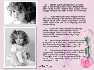 *      21 Jadilah suami yang pemaaf. Syurga
          isteri di bawah tapak kaki suami. Maafkanlah
          isteri setiap malam sebelum tidur supaya rumah
          tangga bahagia dan isteri mudah masuk syurga.

             22 Tegur kesilapan isteri dengan hikmah
          dan kasih sayang. Isteri merajuk bukan sebab
          ditegur, tetapi cara ditegur yang kasar. Apabila
          suami kasar, isteri jadi takut, bingung, hiba dan
          memberontak.
            23 Gunakan Nabi Muhammad sebagai
          model. Hidupkan amalan sunah dalam
          rumahtangga. Sebut nama rasul apabila
          mendidik dan menasihati keluarga bagi
          mendapat hikmah.
            24 Mendahulukan keperluan isteri daripada
          orang lain. Ini adalah tertib memberi khidmat.
          Ramai suami yang melebihkan orang lain
          daripada isterinya. Elakkan kesilapan ini.
             25 Suruh isteri dirikan sembahyang dan
          ibadah lain. Apabila berjauhan, telefon ataupun
          SMS bagi mengingatkan sembahyang.
          Wasiatkan isteri untuk sembahyang fardhu dan
          sunat. Buat pesanan ini sehingga suami
          meninggal dunia.


PakarHowTo.Com                   6
 